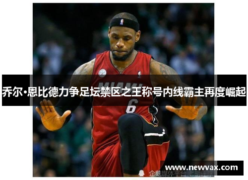 乔尔·恩比德力争足坛禁区之王称号内线霸主再度崛起